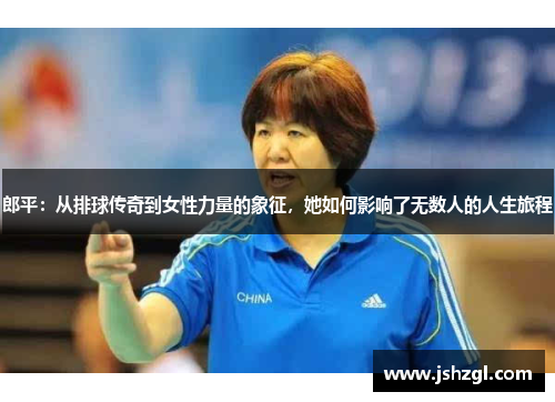 郎平：从排球传奇到女性力量的象征，她如何影响了无数人的人生旅程