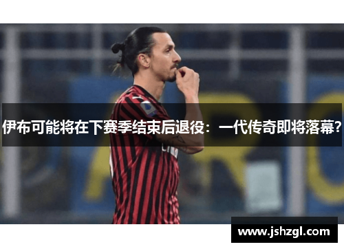 伊布可能将在下赛季结束后退役：一代传奇即将落幕？