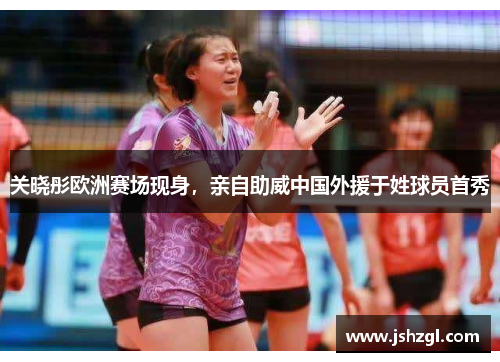 关晓彤欧洲赛场现身，亲自助威中国外援于姓球员首秀