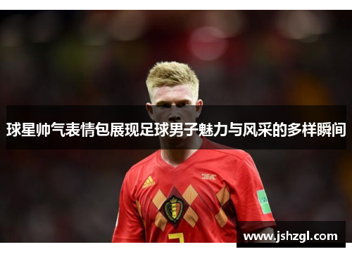 球星帅气表情包展现足球男子魅力与风采的多样瞬间