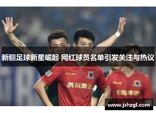 新疆足球新星崛起 网红球员名单引发关注与热议