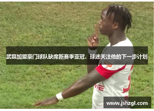 武磊加盟豪门球队缺席新赛季亚冠，球迷关注他的下一步计划