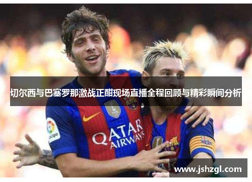 切尔西与巴塞罗那激战正酣现场直播全程回顾与精彩瞬间分析