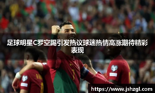 足球明星C罗空踢引发热议球迷热情高涨期待精彩表现